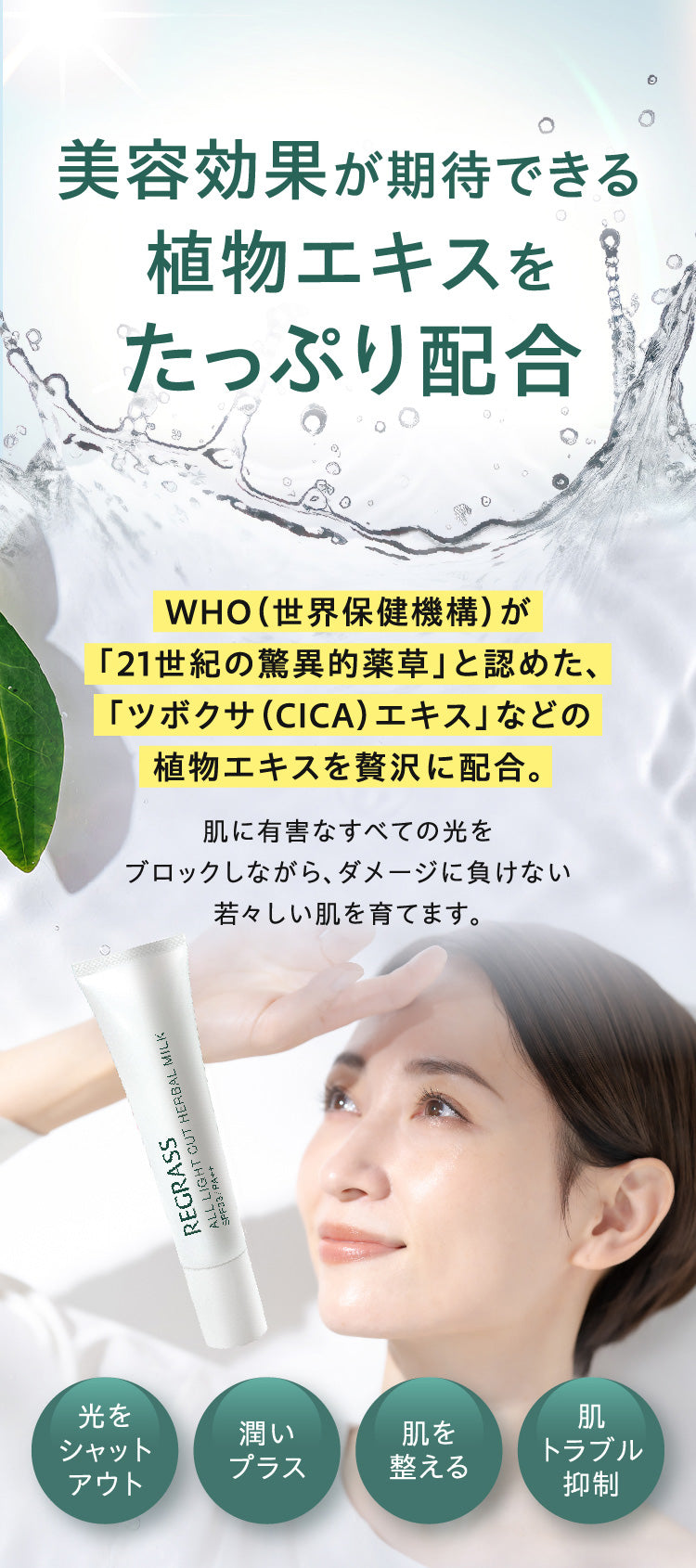 美容効果が期待できる植物エキスをたっぷり配合。WHO（世界保健機構）が「21世紀の驚異的薬草」と認めた、「ツボクサ（CICA）エキス」などの植物エキスを贅沢に配合。肌に有害なすべての光をブロックしながら、ダメージに負けない若々しい肌を育てます。