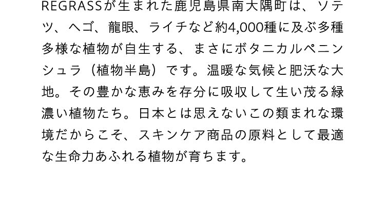 REGRASSが生まれた鹿児島県南大隅町は、ソテツ、ヘゴ、龍眼、ライチなど約4,000種に及ぶ多種多様な植物が自生する、まさにボタニカルペニンシュラ（植物半島）です。温暖な気候と肥沃な大地。その豊かな恵みを存分に吸収して生い茂る緑濃い植物たち。日本とは思えないこの類まれな環境だからこそ、スキンケア商品の原料として最適な生命力あふれる植物が育ちます。