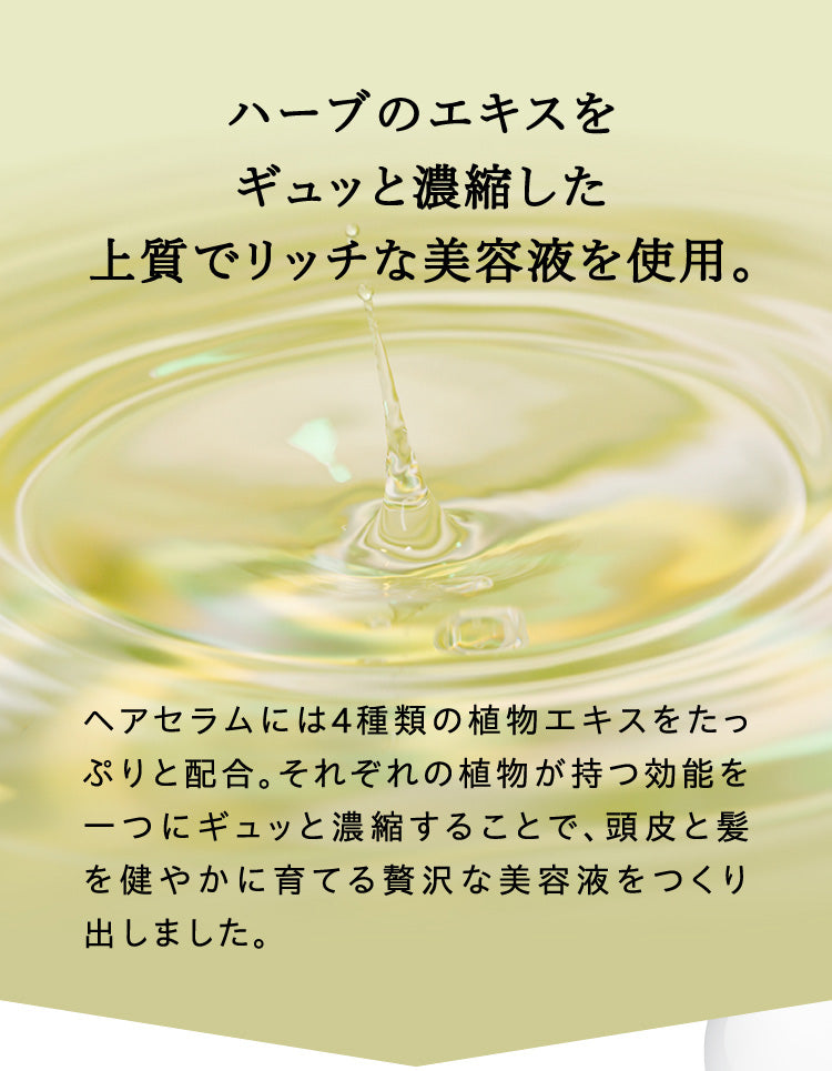 ハーブのエキスをギュッと濃縮した上質でリッチな美容液を使用。ヘアセラムには4種類の植物エキスをたっぷりと配合。それぞれの植物が持つ効能を一つにギュッと濃縮することで、頭皮と髪を健やかに育てる贅沢な美容液をつくり 出しました。