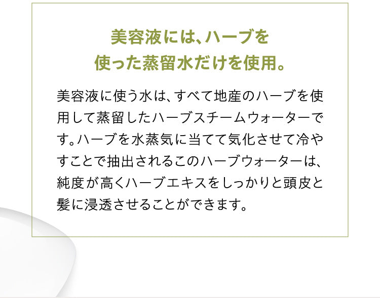 美容液には、 ハーブを使った蒸留水だけを使用。美容液に使う水は、すべて地産のハーブを使用して蒸留したハーブスチームウォーターです。ハーブを水蒸気に当てて気化させて冷やすことで抽出されるこのハーブウォーターは、純度が高くハーブエキスをしっかりと頭皮と髪に浸透させることができます。